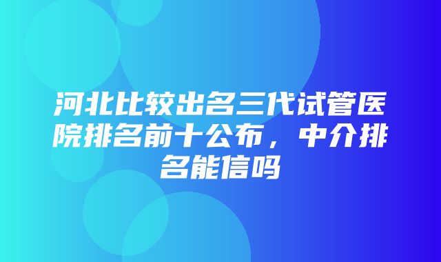 河北比较出名三代试管医院排名前十公布，中介排名能信吗