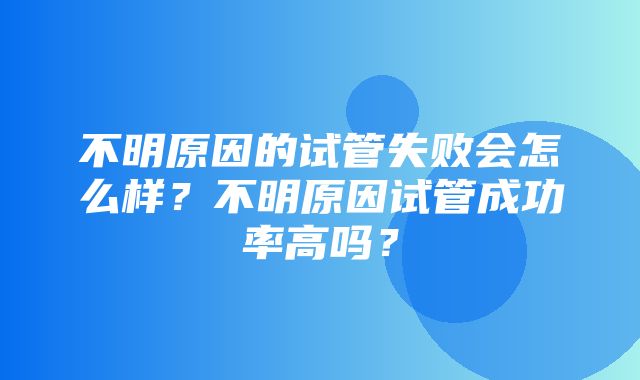 不明原因的试管失败会怎么样？不明原因试管成功率高吗？