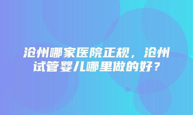 沧州哪家医院正规，沧州试管婴儿哪里做的好？