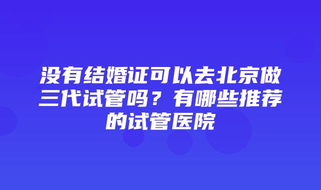 没有结婚证可以去北京做三代试管吗？有哪些推荐的试管医院