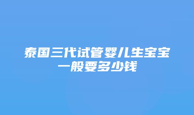 泰国三代试管婴儿生宝宝一般要多少钱