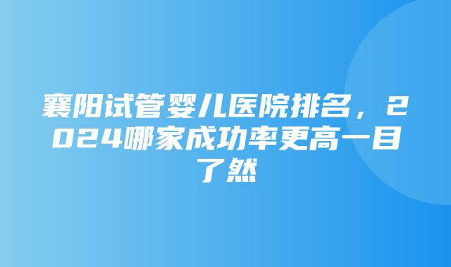 襄阳试管婴儿医院排名，2024哪家成功率更高一目了然