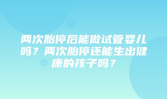 两次胎停后能做试管婴儿吗？两次胎停还能生出健康的孩子吗？