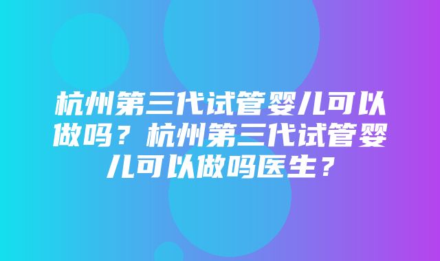 杭州第三代试管婴儿可以做吗？杭州第三代试管婴儿可以做吗医生？