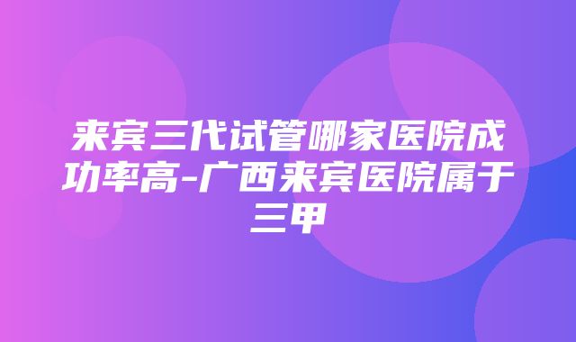 来宾三代试管哪家医院成功率高-广西来宾医院属于三甲