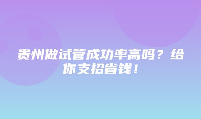 贵州做试管成功率高吗？给你支招省钱！