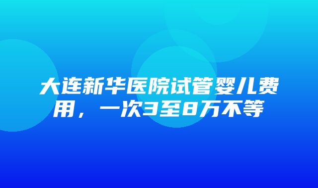 大连新华医院试管婴儿费用，一次3至8万不等