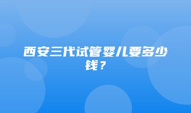 西安三代试管婴儿要多少钱？