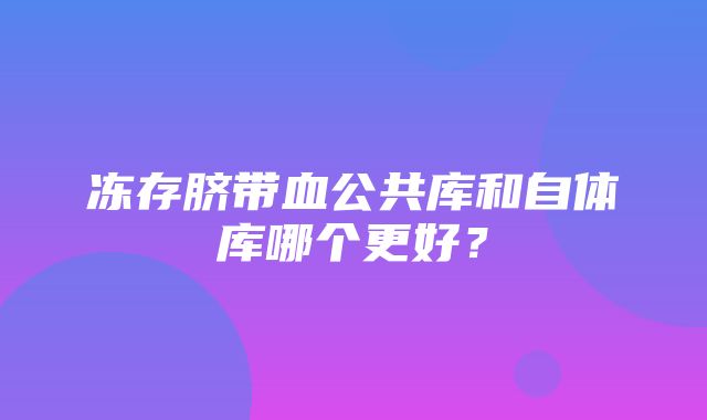 冻存脐带血公共库和自体库哪个更好？