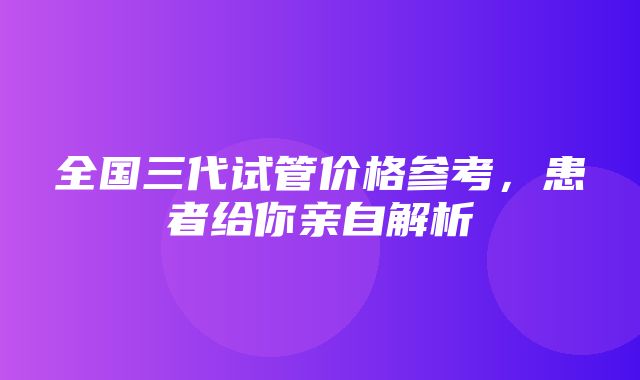 全国三代试管价格参考，患者给你亲自解析