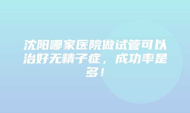 沈阳哪家医院做试管可以治好无精子症，成功率是多！