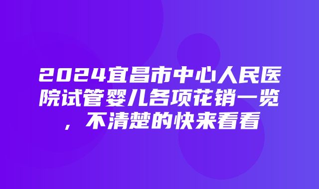 2024宜昌市中心人民医院试管婴儿各项花销一览，不清楚的快来看看