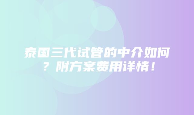 泰国三代试管的中介如何？附方案费用详情！