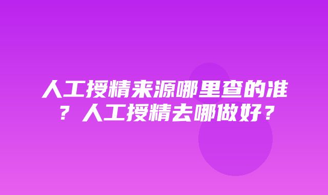 人工授精来源哪里查的准？人工授精去哪做好？