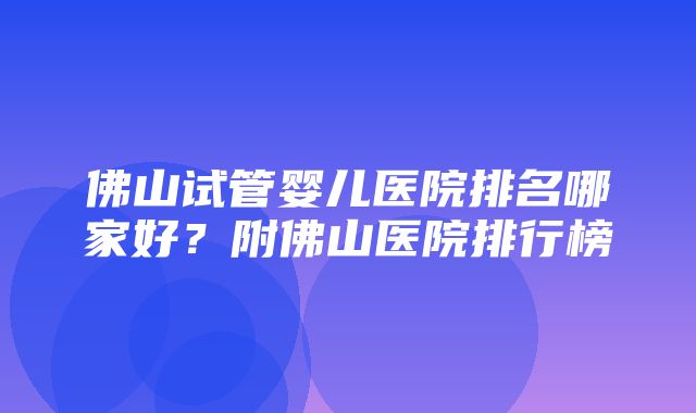 佛山试管婴儿医院排名哪家好？附佛山医院排行榜