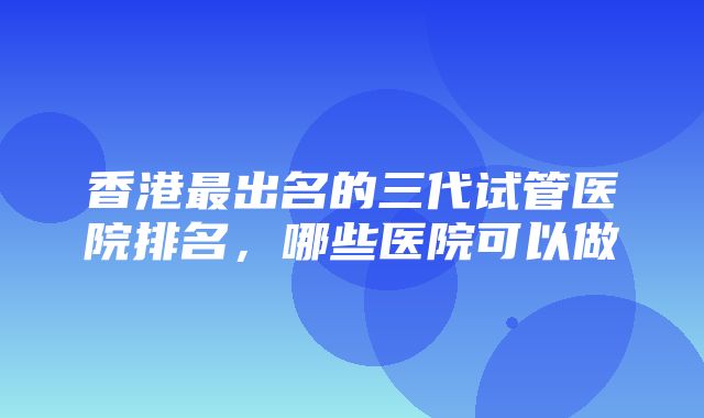 香港最出名的三代试管医院排名，哪些医院可以做