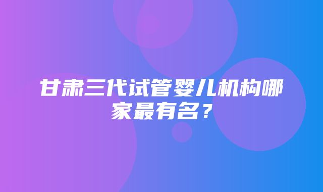 甘肃三代试管婴儿机构哪家最有名？