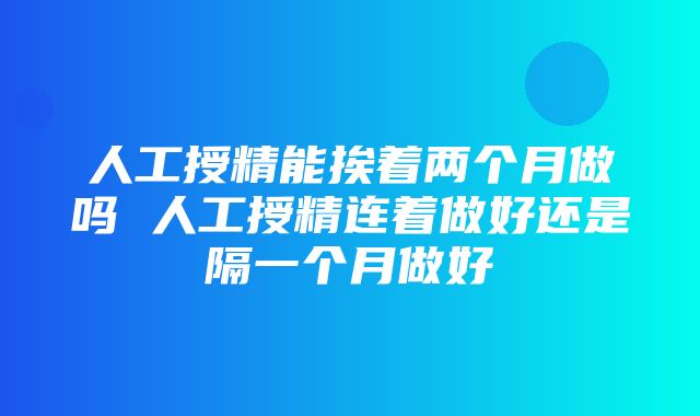 人工授精能挨着两个月做吗 人工授精连着做好还是隔一个月做好