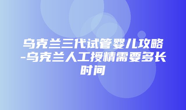 乌克兰三代试管婴儿攻略-乌克兰人工授精需要多长时间