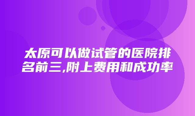 太原可以做试管的医院排名前三,附上费用和成功率