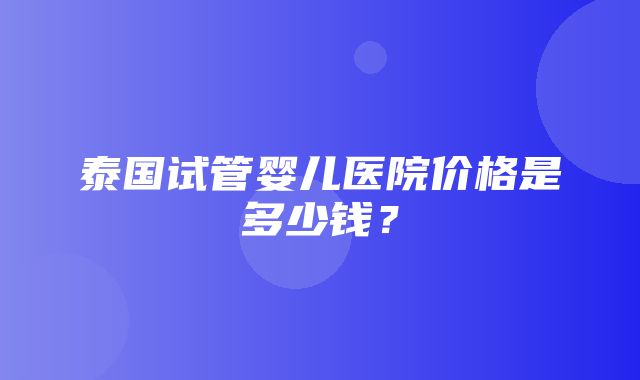 泰国试管婴儿医院价格是多少钱？