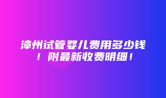 漳州试管婴儿费用多少钱！附最新收费明细！