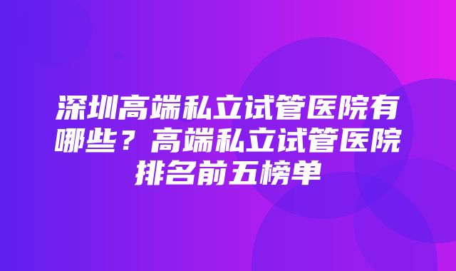 深圳高端私立试管医院有哪些？高端私立试管医院排名前五榜单