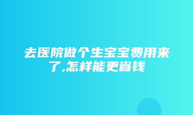 去医院做个生宝宝费用来了,怎样能更省钱