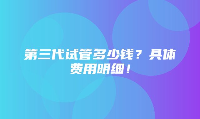 第三代试管多少钱？具体费用明细！