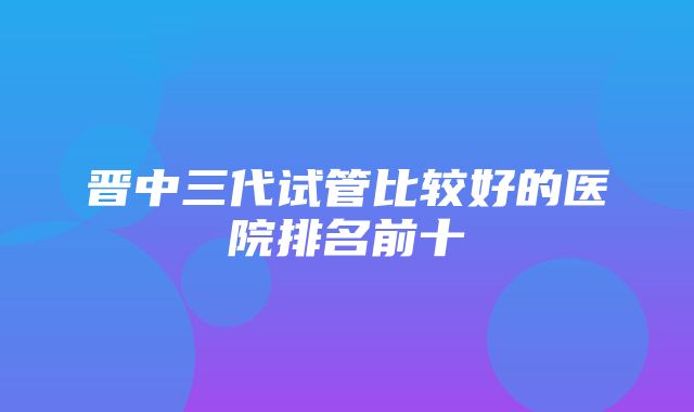 晋中三代试管比较好的医院排名前十