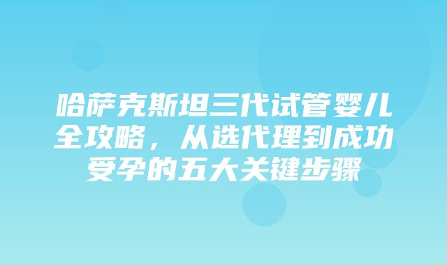 哈萨克斯坦三代试管婴儿全攻略，从选代理到成功受孕的五大关键步骤