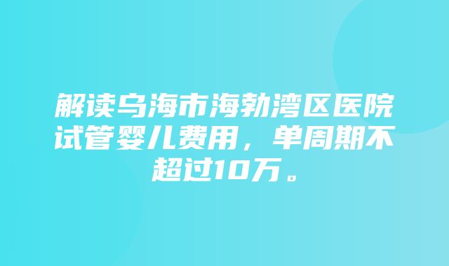 解读乌海市海勃湾区医院试管婴儿费用，单周期不超过10万。