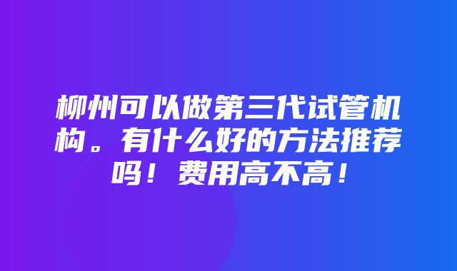 柳州可以做第三代试管机构。有什么好的方法推荐吗！费用高不高！