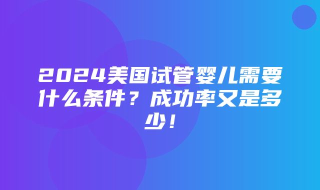 2024美国试管婴儿需要什么条件？成功率又是多少！