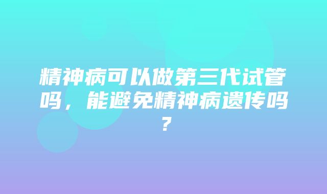 精神病可以做第三代试管吗，能避免精神病遗传吗？