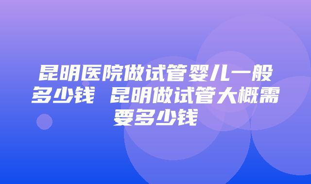 昆明医院做试管婴儿一般多少钱 昆明做试管大概需要多少钱