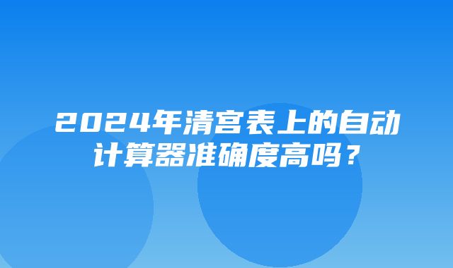 2024年清宫表上的自动计算器准确度高吗？