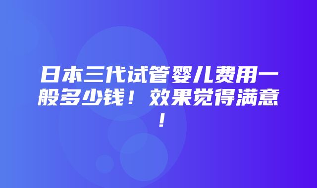 日本三代试管婴儿费用一般多少钱！效果觉得满意！