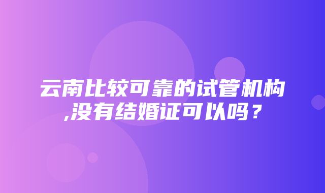 云南比较可靠的试管机构,没有结婚证可以吗？