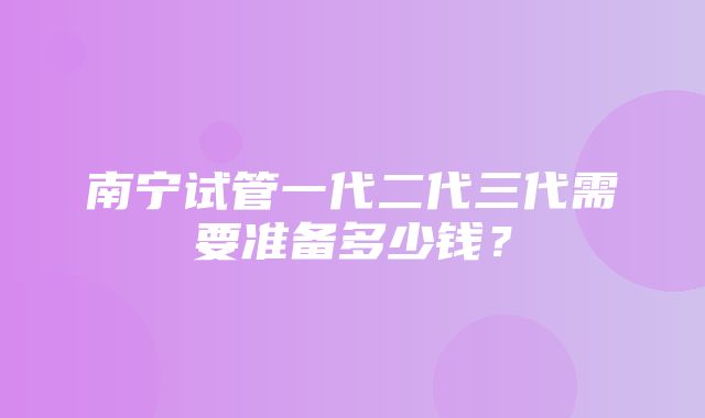 南宁试管一代二代三代需要准备多少钱？