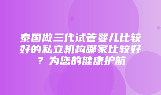 泰国做三代试管婴儿比较好的私立机构哪家比较好？为您的健康护航