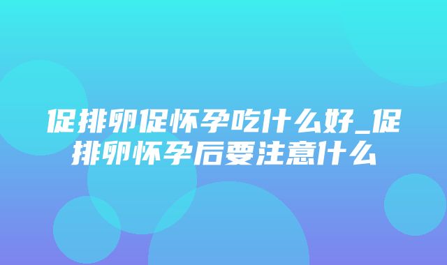 促排卵促怀孕吃什么好_促排卵怀孕后要注意什么