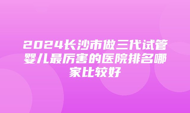 2024长沙市做三代试管婴儿最厉害的医院排名哪家比较好