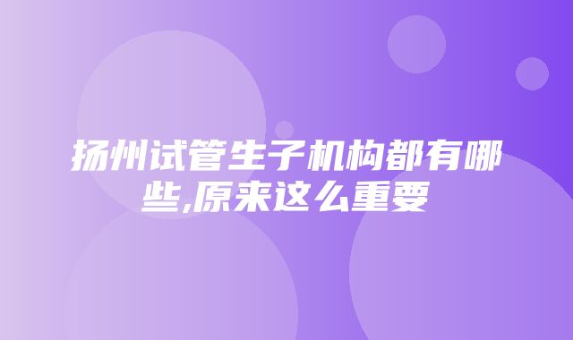 扬州试管生子机构都有哪些,原来这么重要