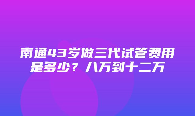 南通43岁做三代试管费用是多少？八万到十二万