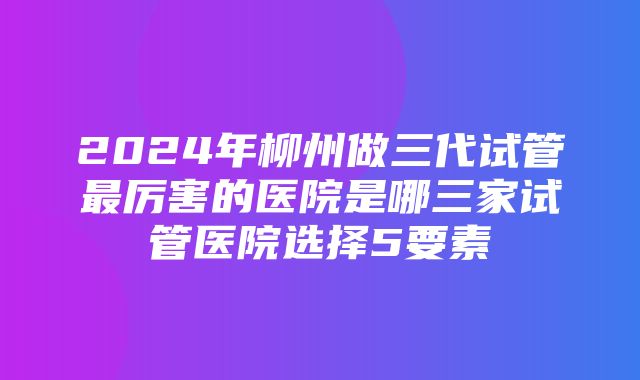 2024年柳州做三代试管最厉害的医院是哪三家试管医院选择5要素