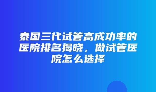 泰国三代试管高成功率的医院排名揭晓，做试管医院怎么选择