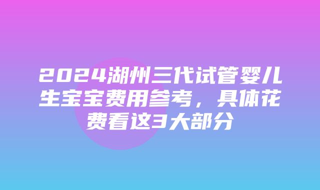 2024湖州三代试管婴儿生宝宝费用参考，具体花费看这3大部分