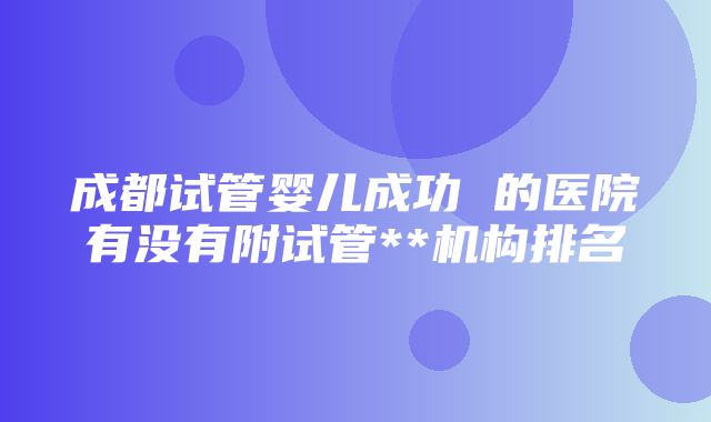 成都试管婴儿成功 的医院有没有附试管**机构排名