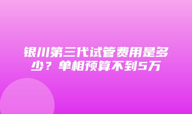 银川第三代试管费用是多少？单相预算不到5万